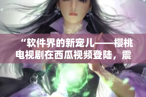 “軟件界的新寵兒——櫻桃電視劇在西瓜視頻登陸，震撼上線！”