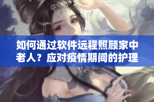 如何通過(guò)軟件遠(yuǎn)程照顧家中老人？應(yīng)對(duì)疫情期間的護(hù)理難題
