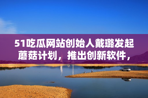 51吃瓜網(wǎng)站創(chuàng)始人戴璐發(fā)起蘑菇計劃，推出創(chuàng)新軟件，引領行業(yè)前沿