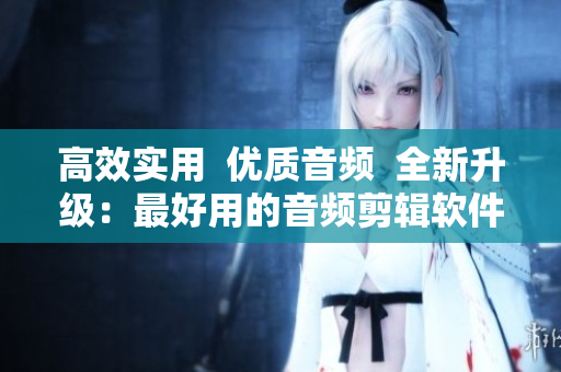 高效實(shí)用  優(yōu)質(zhì)音頻  全新升級(jí)：最好用的音頻剪輯軟件！