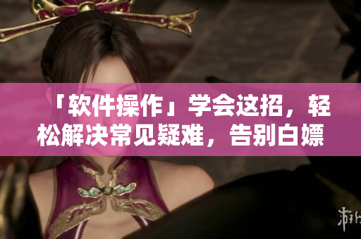 「軟件操作」學(xué)會這招，輕松解決常見疑難，告別白嫖！