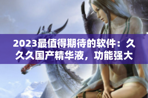 2023最值得期待的軟件：久久久國產(chǎn)精華液，功能強大，性能卓越！