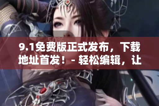9.1免費版正式發(fā)布，下載地址首發(fā)！- 輕松編輯，讓你的文章更加出彩！