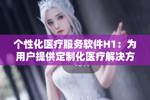 個(gè)性化醫(yī)療服務(wù)軟件H1：為用戶提供定制化醫(yī)療解決方案的應(yīng)用