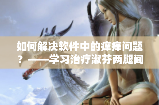 如何解決軟件中的癢癢問題？——學習治療淑芬兩腿間又癢癢的用藥方法