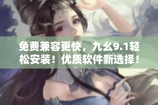 免費(fèi)兼容更快，九幺9.1輕松安裝！優(yōu)質(zhì)軟件新選擇！
