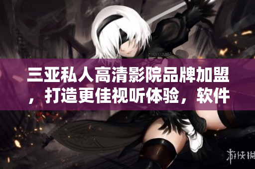 三亞私人高清影院品牌加盟，打造更佳視聽體驗，軟件伴你共享。
