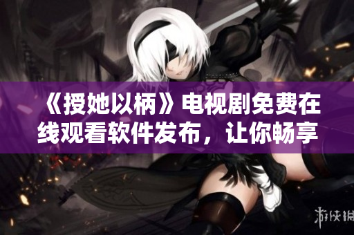 《授她以柄》電視劇免費(fèi)在線觀看軟件發(fā)布，讓你暢享高清大片！