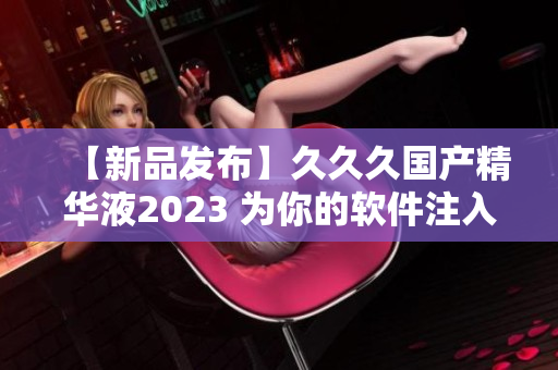 【新品發(fā)布】久久久國(guó)產(chǎn)精華液2023 為你的軟件注入可持續(xù)動(dòng)力
