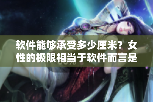 軟件能夠承受多少厘米？女性的極限相當(dāng)于軟件而言是多少？