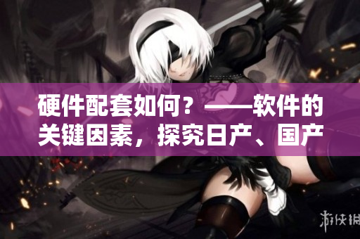 硬件配套如何？——軟件的關(guān)鍵因素，探究日產(chǎn)、國產(chǎn)、韓產(chǎn)軟件優(yōu)劣