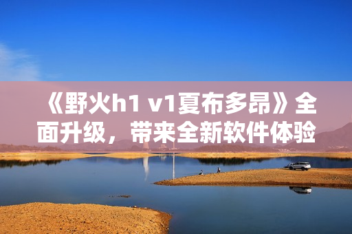 《野火h1 v1夏布多昂》全面升級，帶來全新軟件體驗(yàn)！
