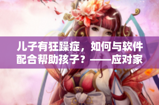 兒子有狂躁癥，如何與軟件配合幫助孩子？——應(yīng)對家長難題