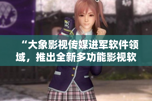 “大象影視傳媒進軍軟件領域，推出全新多功能影視軟件”