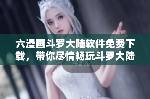 六漫畫斗羅大陸軟件免費下載，帶你盡情暢玩斗羅大陸漫畫世界