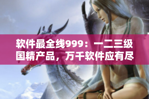 軟件最全線999：一二三級國精產(chǎn)品，萬千軟件應有盡有！
