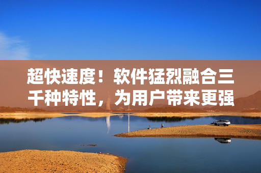超快速度！軟件猛烈融合三千種特性，為用戶帶來更強體驗