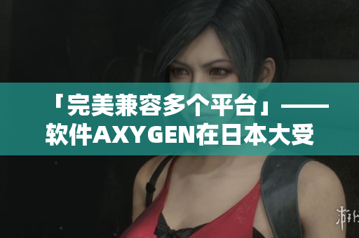 「完美兼容多個(gè)平臺(tái)」——軟件AXYGEN在日本大受歡迎