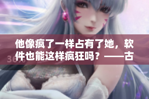 他像瘋了一樣占有了她，軟件也能這樣瘋狂嗎？——古言啟示錄