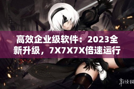 高效企業(yè)級(jí)軟件：2023全新升級(jí)，7X7X7X倍速運(yùn)行
