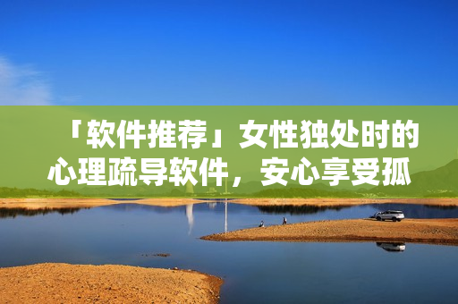 「軟件推薦」女性獨(dú)處時(shí)的心理疏導(dǎo)軟件，安心享受孤獨(dú)時(shí)光！