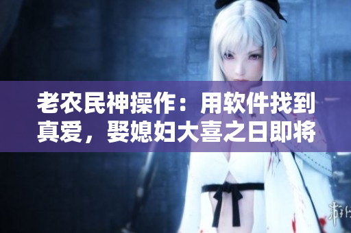老農(nóng)民神操作：用軟件找到真愛，娶媳婦大喜之日即將到來(lái)