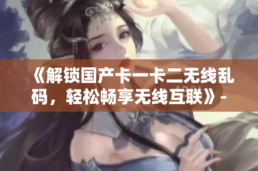 《解鎖國產(chǎn)卡一卡二無線亂碼，輕松暢享無線互聯(lián)》- 一款高效的軟件工具