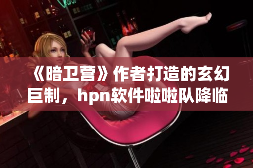 《暗衛(wèi)營(yíng)》作者打造的玄幻巨制，hpn軟件啦啦隊(duì)降臨，解析其魅力所在！