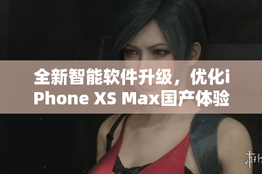 全新智能軟件升級，優(yōu)化iPhone XS Max國產(chǎn)體驗