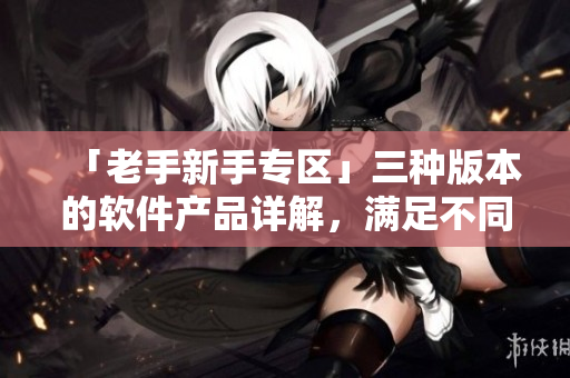 「老手新手專區(qū)」三種版本的軟件產(chǎn)品詳解，滿足不同級(jí)別用戶的需求