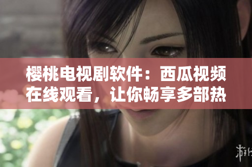 櫻桃電視劇軟件：西瓜視頻在線觀看，讓你暢享多部熱播??！