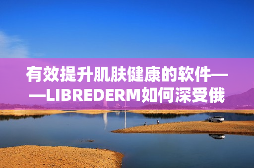 有效提升肌膚健康的軟件——LIBREDERM如何深受俄羅斯VE乳青睞？