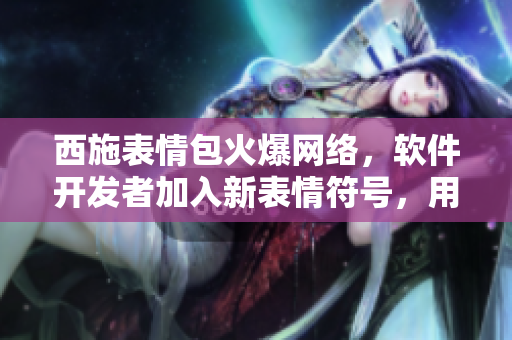 西施表情包火爆網絡，軟件開發(fā)者加入新表情符號，用戶下載量激增！