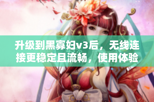 升級到黑寡婦v3后，無線連接更穩(wěn)定且流暢，使用體驗大幅提升！