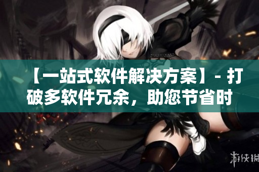 【一站式軟件解決方案】- 打破多軟件冗余，助您節(jié)省時(shí)間與成本