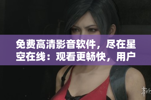 免費(fèi)高清影音軟件，盡在星空在線：觀看更暢快，用戶最佳選擇！