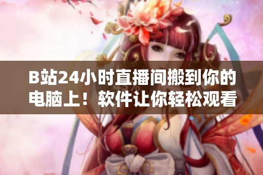 B站24小時(shí)直播間搬到你的電腦上！軟件讓你輕松觀看B站直播更便利