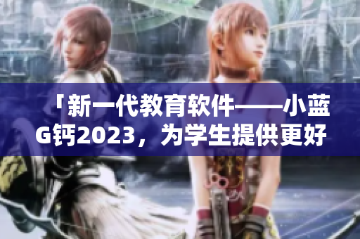 「新一代教育軟件——小藍G鈣2023，為學生提供更好的學習體驗」