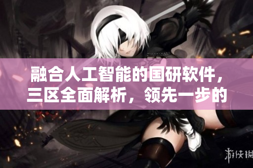 融合人工智能的國研軟件，三區(qū)全面解析，領(lǐng)先一步的優(yōu)勢