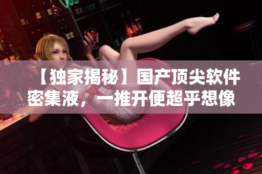 【獨家揭秘】國產(chǎn)頂尖軟件密集液，一推開便超乎想像！