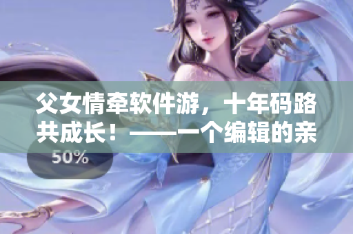 父女情牽軟件游，十年碼路共成長！——一個編輯的親身經(jīng)歷
