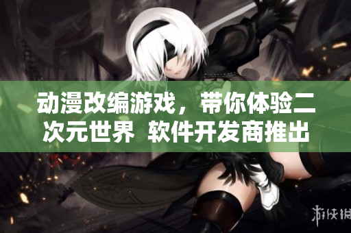 動漫改編游戲，帶你體驗(yàn)二次元世界  軟件開發(fā)商推出全新游戲