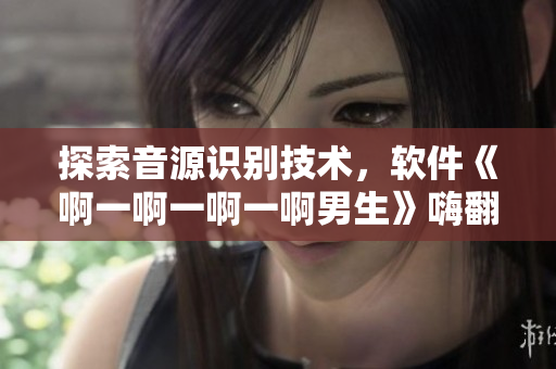 探索音源識(shí)別技術(shù)，軟件《啊一啊一啊一啊男生》嗨翻你的音樂世界