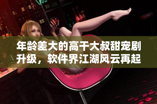 年齡差大的高干大叔甜寵劇升級(jí)，軟件界江湖風(fēng)云再起！