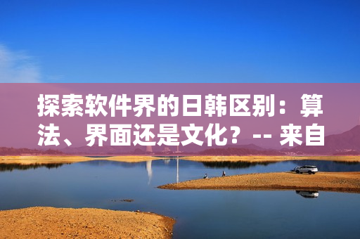 探索軟件界的日韓區(qū)別：算法、界面還是文化？-- 來自知乎編輯的觀點