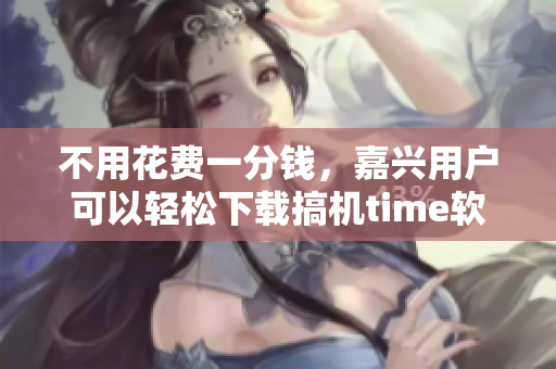 不用花費一分錢，嘉興用戶可以輕松下載搞機time軟件