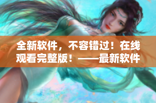 全新軟件，不容錯(cuò)過(guò)！在線觀看完整版！——最新軟件在線視頻演示全程
