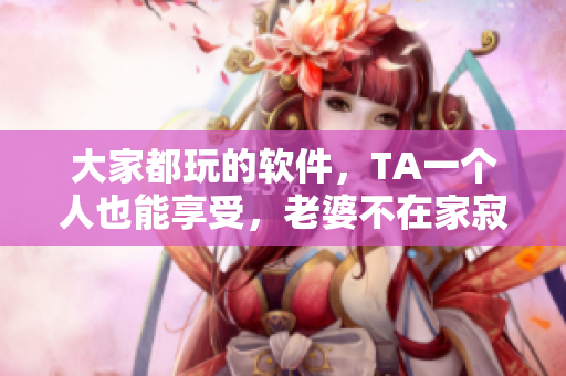 大家都玩的軟件，TA一個(gè)人也能享受，老婆不在家寂寞時(shí)的最佳選擇