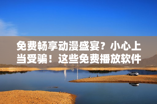免費(fèi)暢享動(dòng)漫盛宴？小心上當(dāng)受騙！這些免費(fèi)播放軟件可能存在安全風(fēng)險(xiǎn)
