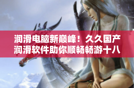 潤滑電腦新巔峰！久久國產(chǎn)潤滑軟件助你順暢暢游十八層地獄